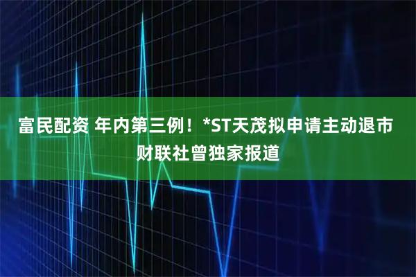 富民配资 年内第三例！*ST天茂拟申请主动退市 财联社曾独家报道