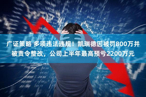 广证策略 多项违法违规！凯瑞德因被罚800万并被责令整改，公司上半年最高预亏2200万元