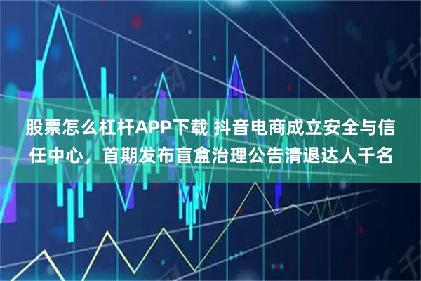 股票怎么杠杆APP下载 抖音电商成立安全与信任中心，首期发布盲盒治理公告清退达人千名