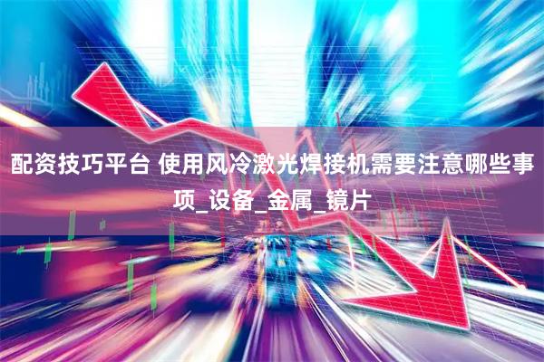 配资技巧平台 使用风冷激光焊接机需要注意哪些事项_设备_金属_镜片