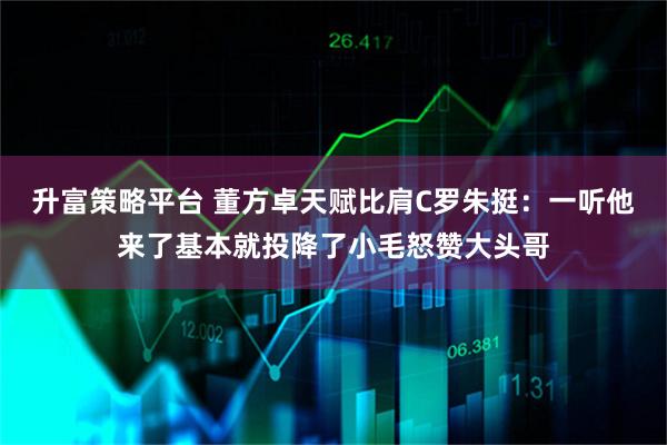 升富策略平台 董方卓天赋比肩C罗朱挺：一听他来了基本就投降了小毛怒赞大头哥
