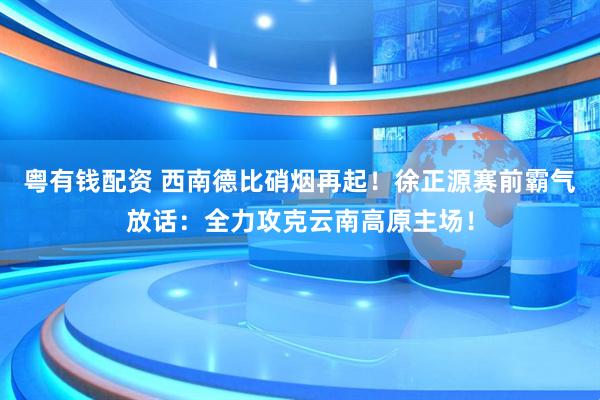 粤有钱配资 西南德比硝烟再起！徐正源赛前霸气放话：全力攻克云南高原主场！