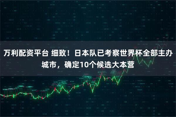 万利配资平台 细致！日本队已考察世界杯全部主办城市，确定10个候选大本营