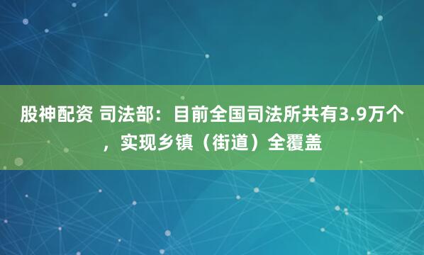 股神配资 司法部：目前全国司法所共有3.9万个，实现乡镇（街道）全覆盖