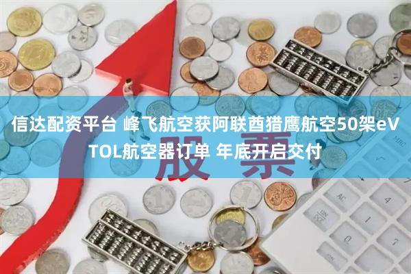 信达配资平台 峰飞航空获阿联酋猎鹰航空50架eVTOL航空器订单 年底开启交付