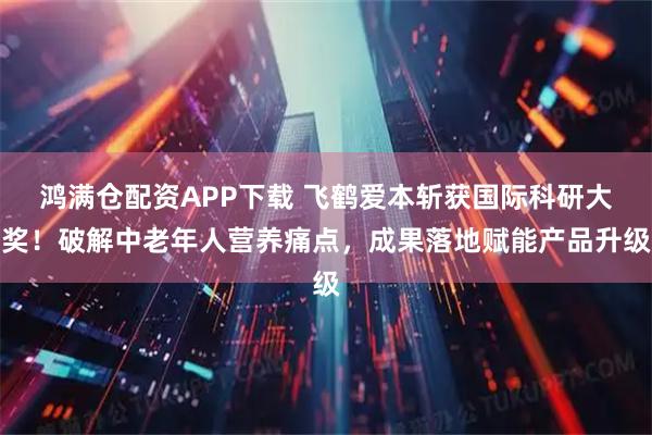 鸿满仓配资APP下载 飞鹤爱本斩获国际科研大奖！破解中老年人营养痛点，成果落地赋能产品升级