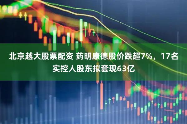 北京越大股票配资 药明康德股价跌超7%，17名实控人股东拟套现63亿