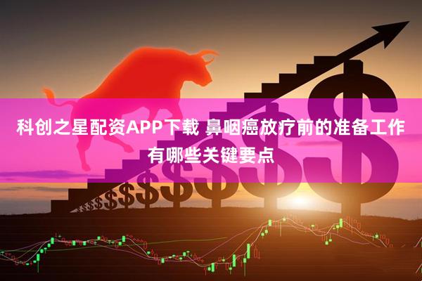 科创之星配资APP下载 鼻咽癌放疗前的准备工作有哪些关键要点