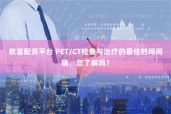 致富配资平台 PET/CT检查与治疗的最佳时间间隔，您了解吗？