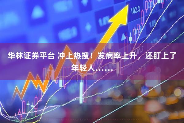 华林证券平台 冲上热搜！发病率上升，还盯上了年轻人……