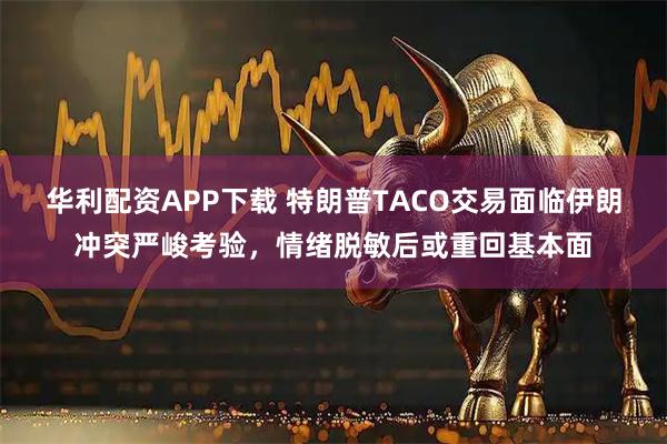 华利配资APP下载 特朗普TACO交易面临伊朗冲突严峻考验，情绪脱敏后或重回基本面