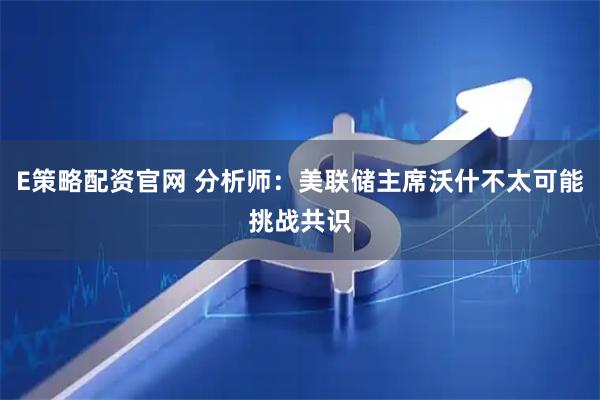 E策略配资官网 分析师:美联储主席沃什不太可能挑战共识